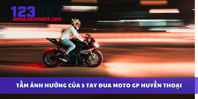 Tầm ảnh hưởng của 5 tay đua Moto GP huyền thoại